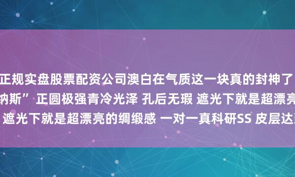 正规实盘股票配资公司澳白在气质这一块真的封神了 点位：16.1mm “维纳斯” 正圆极强青冷光泽 孔后无瑕 遮光下就是超漂亮的绸缎感 一对一真科研SS 皮层达到2.3mm