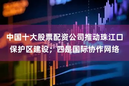 中国十大股票配资公司推动珠江口保护区建设；四是国际协作网络