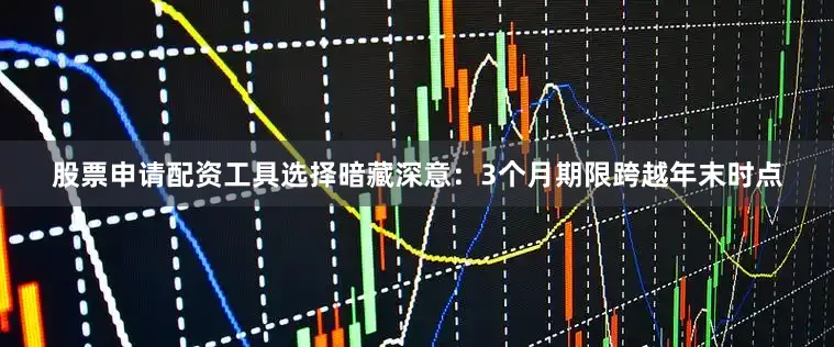 股票申请配资工具选择暗藏深意：3个月期限跨越年末时点