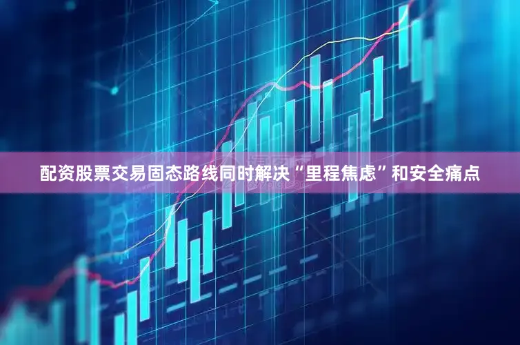 配资股票交易固态路线同时解决“里程焦虑”和安全痛点