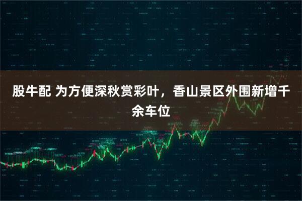 股牛配 为方便深秋赏彩叶，香山景区外围新增千余车位