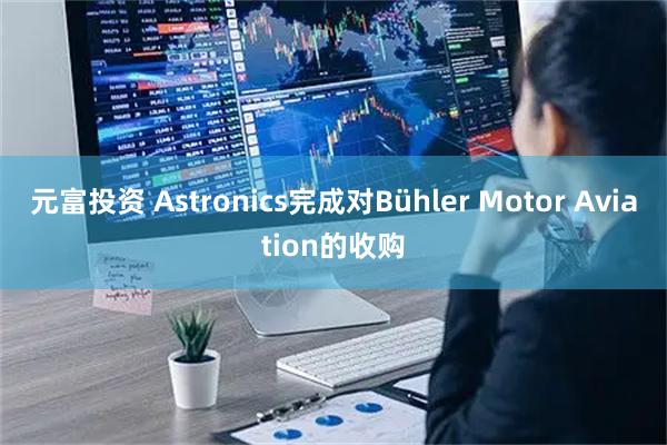 元富投资 Astronics完成对Bühler Motor Aviation的收购
