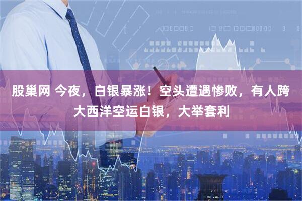 股巢网 今夜，白银暴涨！空头遭遇惨败，有人跨大西洋空运白银，大举套利