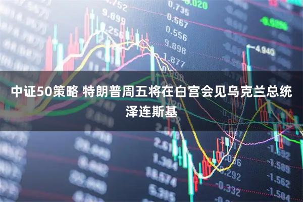 中证50策略 特朗普周五将在白宫会见乌克兰总统泽连斯基