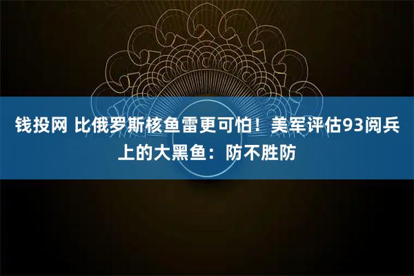 钱投网 比俄罗斯核鱼雷更可怕！美军评估93阅兵上的大黑鱼：防不胜防