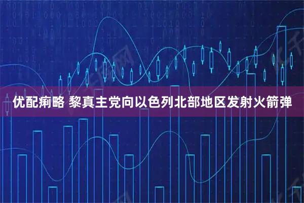 优配痢略 黎真主党向以色列北部地区发射火箭弹