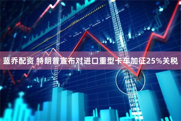 蓝乔配资 特朗普宣布对进口重型卡车加征25%关税