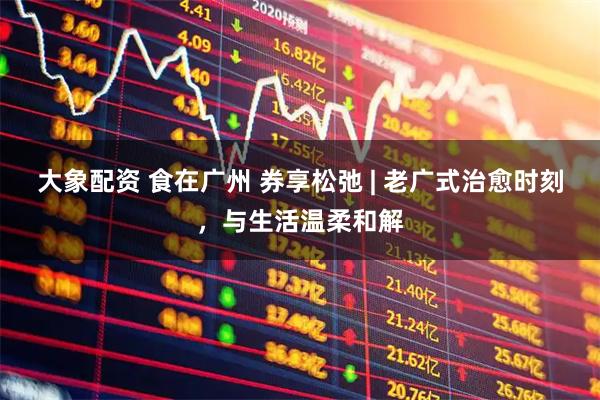 大象配资 食在广州 券享松弛 | 老广式治愈时刻，与生活温柔和解