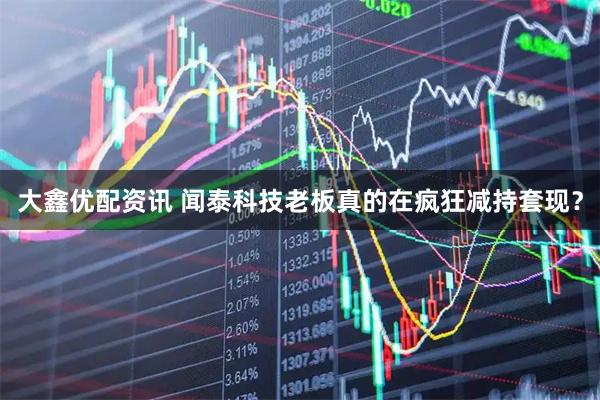 大鑫优配资讯 闻泰科技老板真的在疯狂减持套现？