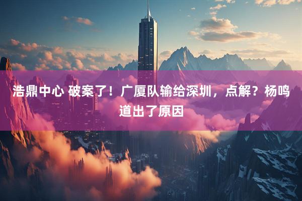 浩鼎中心 破案了！广厦队输给深圳，点解？杨鸣道出了原因