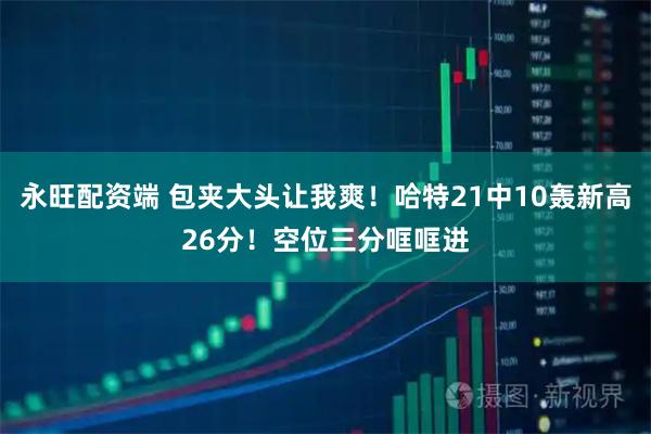 永旺配资端 包夹大头让我爽！哈特21中10轰新高26分！空位三分哐哐进