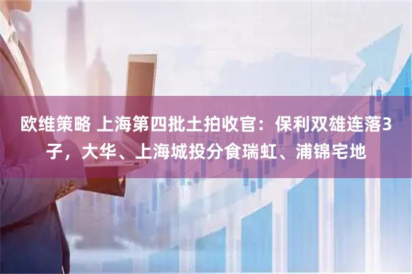 欧维策略 上海第四批土拍收官：保利双雄连落3子，大华、上海城投分食瑞虹、浦锦宅地