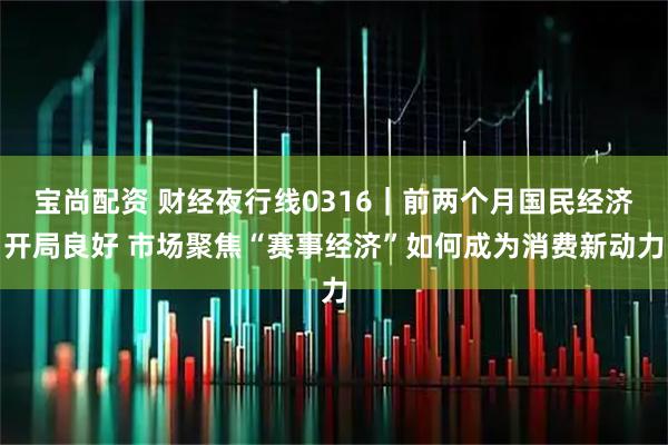 宝尚配资 财经夜行线0316｜前两个月国民经济开局良好 市场聚焦“赛事经济”如何成为消费新动力
