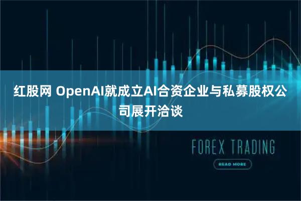 红股网 OpenAI就成立AI合资企业与私募股权公司展开洽谈